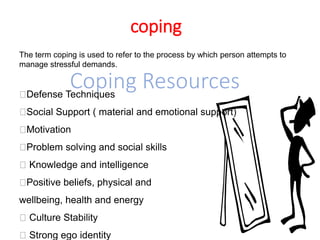 coping
The term coping is used to refer to the process by which person attempts to
manage stressful demands.
Coping Resources
Defense Techniques
Social Support ( material and emotional support)
Motivation
Problem solving and social skills
Knowledge and intelligence
Positive beliefs, physical and
wellbeing, health and energy
Culture Stability
Strong ego identity
 