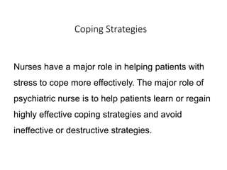 Coping Strategies
Nurses have a major role in helping patients with
stress to cope more effectively. The major role of
psychiatric nurse is to help patients learn or regain
highly effective coping strategies and avoid
ineffective or destructive strategies.
 