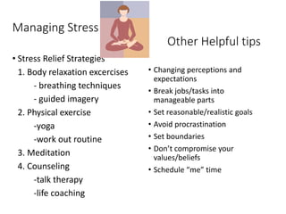 Managing Stress
• Stress Relief Strategies
1. Body relaxation excercises
- breathing techniques
- guided imagery
2. Physical exercise
-yoga
-work out routine
3. Meditation
4. Counseling
-talk therapy
-life coaching
• Changing perceptions and
expectations
• Break jobs/tasks into
manageable parts
• Set reasonable/realistic goals
• Avoid procrastination
• Set boundaries
• Don’t compromise your
values/beliefs
• Schedule “me” time
Other Helpful tips
 