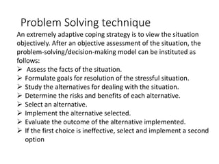 Problem Solving technique
An extremely adaptive coping strategy is to view the situation
objectively. After an objective assessment of the situation, the
problem-solving/decision-making model can be instituted as
follows:
➢ Assess the facts of the situation.
➢ Formulate goals for resolution of the stressful situation.
➢ Study the alternatives for dealing with the situation.
➢ Determine the risks and benefits of each alternative.
➢ Select an alternative.
➢ Implement the alternative selected.
➢ Evaluate the outcome of the alternative implemented.
➢ If the first choice is ineffective, select and implement a second
option
 