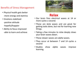 Benefits of Stress Management
• Physical health gets better
-more energy and stamina
• Emotions stabilized
-positive attitude
-hopeful/happier
• Ability to focus improved
-able to learn and achieve
• Our brain fires electrical waves at 14 or
more cycles a second.
• These are beta waves and are great for
getting tasks done, but not for learning new
things.
• Taking a few minutes to relax deeply slows
your brain waves down.
• These slower waves are alpha waves.
• They occur at between 7 and 14 cycles a
second
• Studies show alpha waves improve
learning.
Relax
 