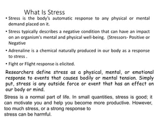 What Is Stress
• Stress is the body’s automatic response to any physical or mental
demand placed on it.
• Stress typically describes a negative condition that can have an impact
on an organism's mental and physical well-being. (Stressors- Positive or
Negative
• Adrenaline is a chemical naturally produced in our body as a response
to stress .
• Fight or Flight response is elicited.
Researchers define stress as a physical, mental, or emotional
response to events that causes bodily or mental tension. Simply
put, stress is any outside force or event that has an effect on
our body or mind.
Stress is a normal part of life. In small quantities, stress is good; it
can motivate you and help you become more productive. However,
too much stress, or a strong response to
stress can be harmful.
 