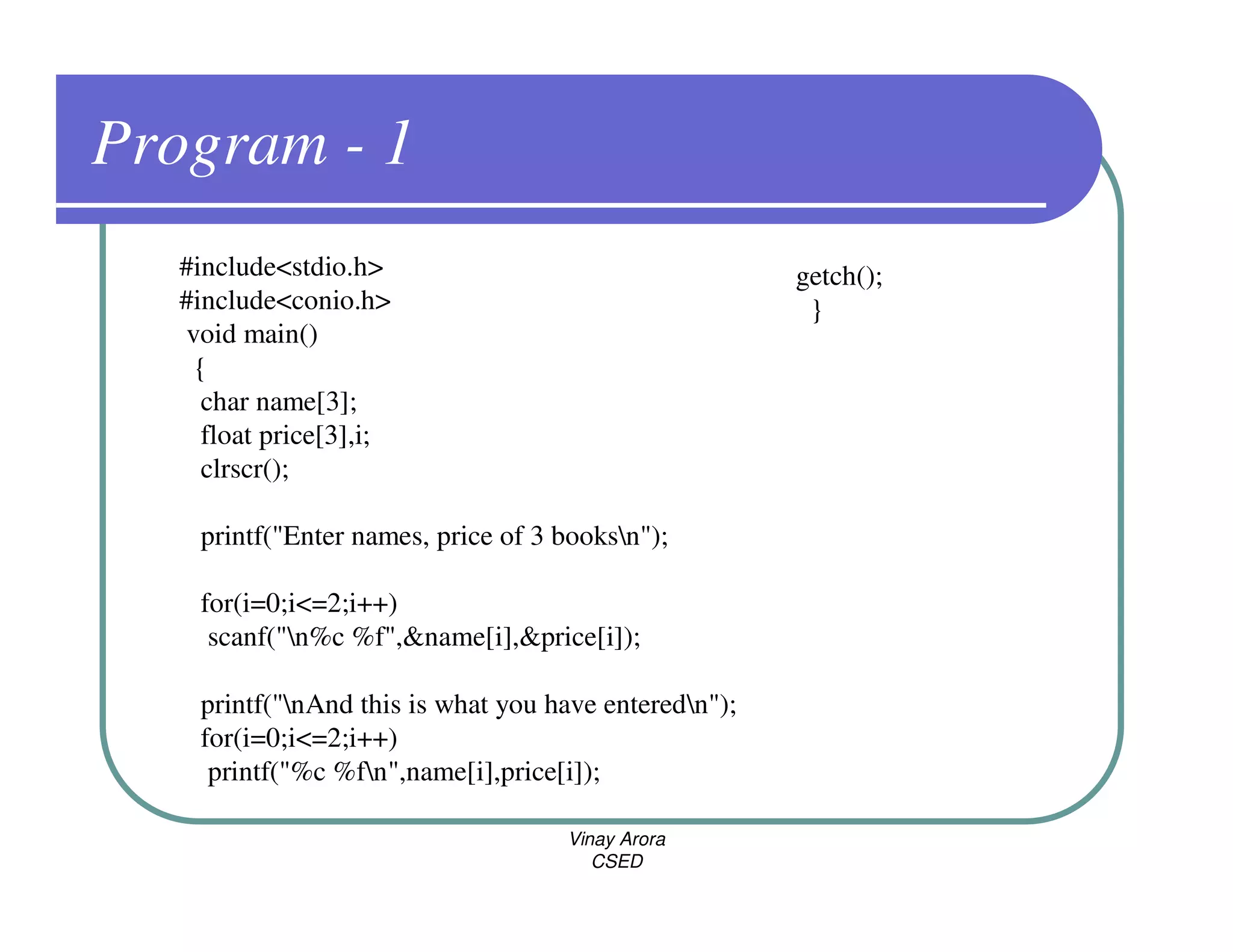 Program - 1
  #include<stdio.h>                                   getch();
  #include<conio.h>                                    }
  void main()
   {
    char name[3];
    float price[3],i;
    clrscr();

   printf("Enter names, price of 3 booksn");

   for(i=0;i<=2;i++)
    scanf("n%c %f",&name[i],&price[i]);

   printf("nAnd this is what you have enteredn");
   for(i=0;i<=2;i++)
    printf("%c %fn",name[i],price[i]);

                                   Vinay Arora
                                      CSED
 