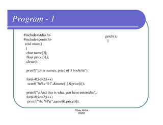 Program - 1
  #include<stdio.h>                                   getch();
  #include<conio.h>                                    }
  void main()
   {
    char name[3];
    float price[3],i;
    clrscr();

   printf("Enter names, price of 3 booksn");

   for(i=0;i<=2;i++)
    scanf("n%c %f",&name[i],&price[i]);

   printf("nAnd this is what you have enteredn");
   for(i=0;i<=2;i++)
    printf("%c %fn",name[i],price[i]);

                                   Vinay Arora
                                      CSED
 