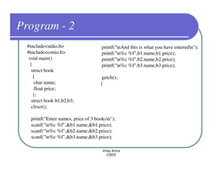 Program - 2
  #include<stdio.h>                   printf("nAnd this is what you have enteredn");
  #include<conio.h>                   printf("n%c %f",b1.name,b1.price);
  void main()                         printf("n%c %f",b2.name,b2.price);
   {                                  printf("n%c %f",b3.name,b3.price);
    struct book
     {                                getch();
      char name;                     }
      float price;
     };
    struct book b1,b2,b3;
    clrscr();

   printf("Enter names, price of 3 booksn");
   scanf("n%c %f",&b1.name,&b1.price);
   scanf("n%c %f",&b2.name,&b2.price);
   scanf("n%c %f",&b3.name,&b3.price);

                                      Vinay Arora
                                         CSED
 