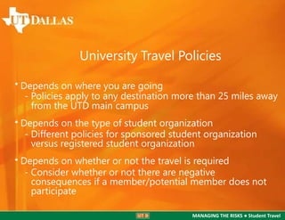 University Travel Policies
• Depends on where you are going
- Policies apply to any destination more than 25 miles away
from the UTD main campus
• Depends on the type of student organization
- Different policies for sponsored student organization
versus registered student organization
• Depends on whether or not the travel is required
- Consider whether or not there are negative
consequences if a member/potential member does not
participate
MANAGING THE RISKS ● Student Travel

 