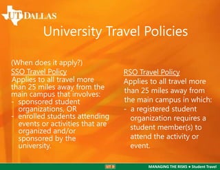 University Travel Policies
(When does it apply?)
SSO Travel Policy
Applies to all travel more
than 25 miles away from the
main campus that involves:
- sponsored student
organizations, OR
- enrolled students attending
events or activities that are
organized and/or
sponsored by the
university.

RSO Travel Policy
Applies to all travel more
than 25 miles away from
the main campus in which:
- a registered student
organization requires a
student member(s) to
attend the activity or
event.
MANAGING THE RISKS ● Student Travel

 
