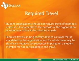 Required Travel
• Student organizations should not require travel of members
unless it is fundamental to the purpose of the organization
or otherwise critical to its mission or goals.

• Required travel can be generally deﬁned as travel that is

mandated by the organization and for which there may be
signiﬁcant negative consequences imposed on a student
member for not participating in the travel.

MANAGING THE RISKS ● Student Travel

 