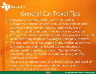 General Car Travel Tips
(Complying with Federal/State Law or UTD Rules)
• Occupants of motor vehicles shall use seat belts or other
approved safety restraint devices required by law or
regulation at all times when the vehicle is in operation
• Occupants of motor vehicles should never possess, consume
or transport any alcoholic beverages or illegal substances
• The total number of passengers in any vehicle, at anytime it
is in operation, shall not exceed the manufacturer’s
recommended capacity, or the number specified by
University Policy, or federal or state law or regulations,
whichever is lowest.
• Make sure all drivers have valid driver licenses and proof of
insurance. Also ensure each vehicle has a current
registration and emissions sticker.
MANAGING THE RISKS ● Student Travel

 