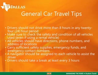 General Car Travel Tips
• Drivers should not drive more than 8 hours in any twentyfour (24) hour period
• Make sure to check the safety and condition of all vehicles
used (even if using a rental vehicle)
• All vehicles should have directions, phone numbers, and
address of locations
• Carry sufﬁcient safety supplies, emergency funds, and
emergency contact numbers
• A navigator should be assigned to each vehicle to assist the
driver
• Drivers should take a break at least every 3 hours

MANAGING THE RISKS ● Student Travel

 