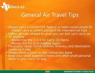General Air Travel Tips
• Always carry a current U.S. federal or state-issued photo ID
- Always carry a current passport for international trips
• Follow all rules related to what you can and can’t carry on
an airplane
- Remember the 3-1-1 for Carry-On Items
- Review the list of prohibited items
• Place your name, home address, itinerary, and destination
inside each bag
• Always book a place to stay before you leave
• Keep your small expensive items and other small personal
items in your carry-on bag

MANAGING THE RISKS ● Student Travel

 