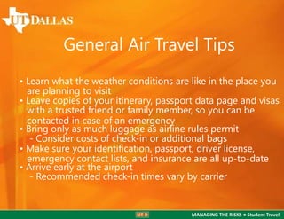 General Air Travel Tips
• Learn what the weather conditions are like in the place you
are planning to visit
• Leave copies of your itinerary, passport data page and visas
with a trusted friend or family member, so you can be
contacted in case of an emergency
• Bring only as much luggage as airline rules permit
- Consider costs of check-in or additional bags
• Make sure your identiﬁcation, passport, driver license,
emergency contact lists, and insurance are all up-to-date
• Arrive early at the airport
- Recommended check-in times vary by carrier

MANAGING THE RISKS ● Student Travel

 
