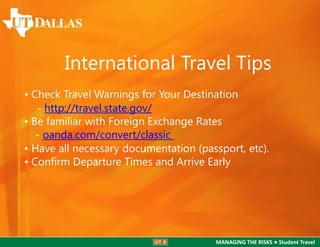 International Travel Tips
• Check Travel Warnings for Your Destination
- http://travel.state.gov/
• Be familiar with Foreign Exchange Rates
- oanda.com/convert/classic
• Have all necessary documentation (passport, etc).
• Conﬁrm Departure Times and Arrive Early

MANAGING THE RISKS ● Student Travel

 