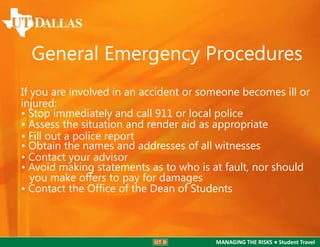 General Emergency Procedures
If you are involved in an accident or someone becomes ill or
injured:
• Stop immediately and call 911 or local police
• Assess the situation and render aid as appropriate
• Fill out a police report
• Obtain the names and addresses of all witnesses
• Contact your advisor
• Avoid making statements as to who is at fault, nor should
you make offers to pay for damages
• Contact the Ofﬁce of the Dean of Students

MANAGING THE RISKS ● Student Travel

 