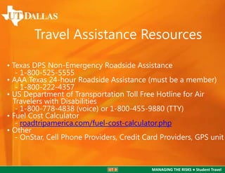 Travel Assistance Resources
• Texas DPS Non-Emergency Roadside Assistance
- 1-800-525-5555
• AAA Texas 24-hour Roadside Assistance (must be a member)
- 1-800-222-4357
• US Department of Transportation Toll Free Hotline for Air
Travelers with Disabilities
- 1-800-778-4838 (voice) or 1-800-455-9880 (TTY)
• Fuel Cost Calculator
- roadtripamerica.com/fuel-cost-calculator.php
• Other
- OnStar, Cell Phone Providers, Credit Card Providers, GPS unit

MANAGING THE RISKS ● Student Travel

 