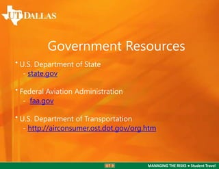 Government Resources
• U.S. Department of State
- state.gov

• Federal Aviation Administration
- faa.gov
• U.S. Department of Transportation
- http://airconsumer.ost.dot.gov/org.htm

MANAGING THE RISKS ● Student Travel

 