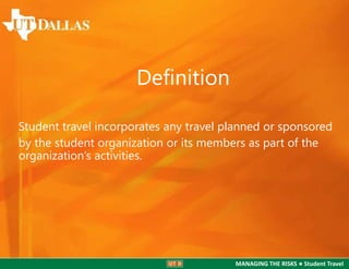 Definition
Student travel incorporates any travel planned or sponsored
by the student organization or its members as part of the
organization’s activities.

MANAGING THE RISKS ● Student Travel

 