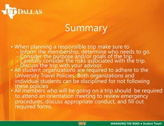 Summary
• When planning a responsible trip make sure to
- Inform the membership, determine who needs to go.
- Consider the purpose and/or goals of the trip.
- Carefully consider the risks associated with the trip.
- Discuss the trip with your advisor.
• All student organizations are required to adhere to the
University Travel Policies. Both organizations and
individual students can be disciplined for not following
these policies
• All members who will be going on a trip should be required
to attend an orientation meeting to review emergency
procedures, discuss appropriate conduct, and ﬁll out
required forms.
MANAGING THE RISKS ● Student Travel

 