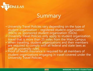 Summary
• University Travel Policies vary depending on the type of
student organization – registered student organization
(RSOs) vs. sponsored student organization (SSOs).
• University Travel Policies only apply to student organization
travel that is more than 25 miles from the Main Campus
• When traveling, student organizations and their members
are required to comply with all federal and state laws as
well as university rules.
• Proof of health insurance is required for all members of
student organizations engaging in travel covered under the
University Travel Policies.

MANAGING THE RISKS ● Student Travel

 