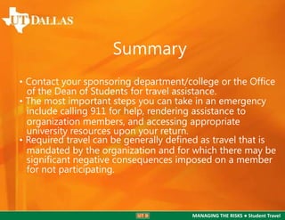 Summary
• Contact your sponsoring department/college or the Ofﬁce
of the Dean of Students for travel assistance.
• The most important steps you can take in an emergency
include calling 911 for help, rendering assistance to
organization members, and accessing appropriate
university resources upon your return.
• Required travel can be generally deﬁned as travel that is
mandated by the organization and for which there may be
signiﬁcant negative consequences imposed on a member
for not participating.

MANAGING THE RISKS ● Student Travel

 