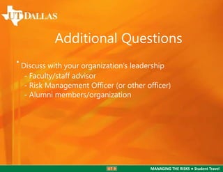 Additional Questions
•

Discuss with your organization’s leadership
- Faculty/staff advisor
- Risk Management Ofﬁcer (or other ofﬁcer)
- Alumni members/organization

MANAGING THE RISKS ● Student Travel

 