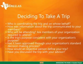 Deciding To Take A Trip
• Who is coordinating the trip and on whose behalf?
• How was information about the trip communicated to your
members?
• Who will be attending? Are members of your organization
required to attend?
• Is the trip’s purpose consistent with your organization's
purpose?
• Has it been approved through your organization's standard
decision-making process?
• How would an objective person deﬁne your trip?
• Have you discussed the trip with your advisor?

MANAGING THE RISKS ● Student Travel

 