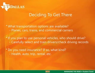 Deciding To Get There
• What transportation options are available?
- Planes, cars, trains, and commercial carriers

• If you plan to use personal vehicles, who should drive?
- Carefully select and train drivers/check driving records
• Do you need insurance? If so, what kind?
- Health, auto, trip, rental, etc.

MANAGING THE RISKS ● Student Travel

 