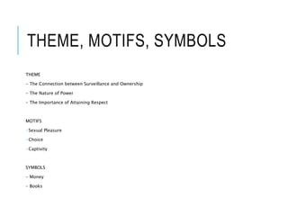 THEME, MOTIFS, SYMBOLS
THEME
- The Connection between Surveillance and Ownership
- The Nature of Power
- The Importance of Attaining Respect
MOTIFS
-Sexual Pleasure
-Choice
-Captivity
SYMBOLS
- Money
- Books
 