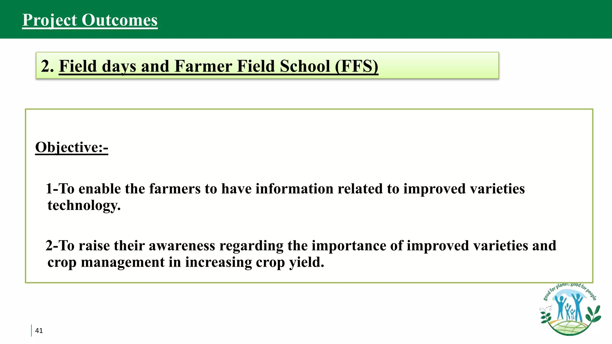 41
Objective:-
1-To enable the farmers to have information related to improved varieties
technology.
2-To raise their awareness regarding the importance of improved varieties and
crop management in increasing crop yield.
2. Field days and Farmer Field School (FFS)
Project Outcomes
 