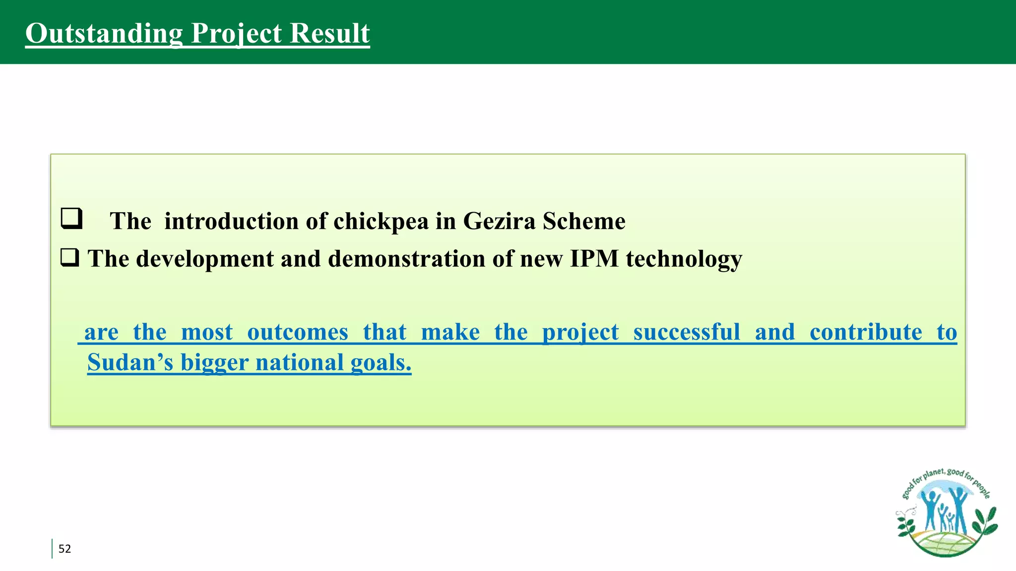 52
Outstanding Project Result
 The introduction of chickpea in Gezira Scheme
 The development and demonstration of new IPM technology
are the most outcomes that make the project successful and contribute to
Sudan’s bigger national goals.
 
