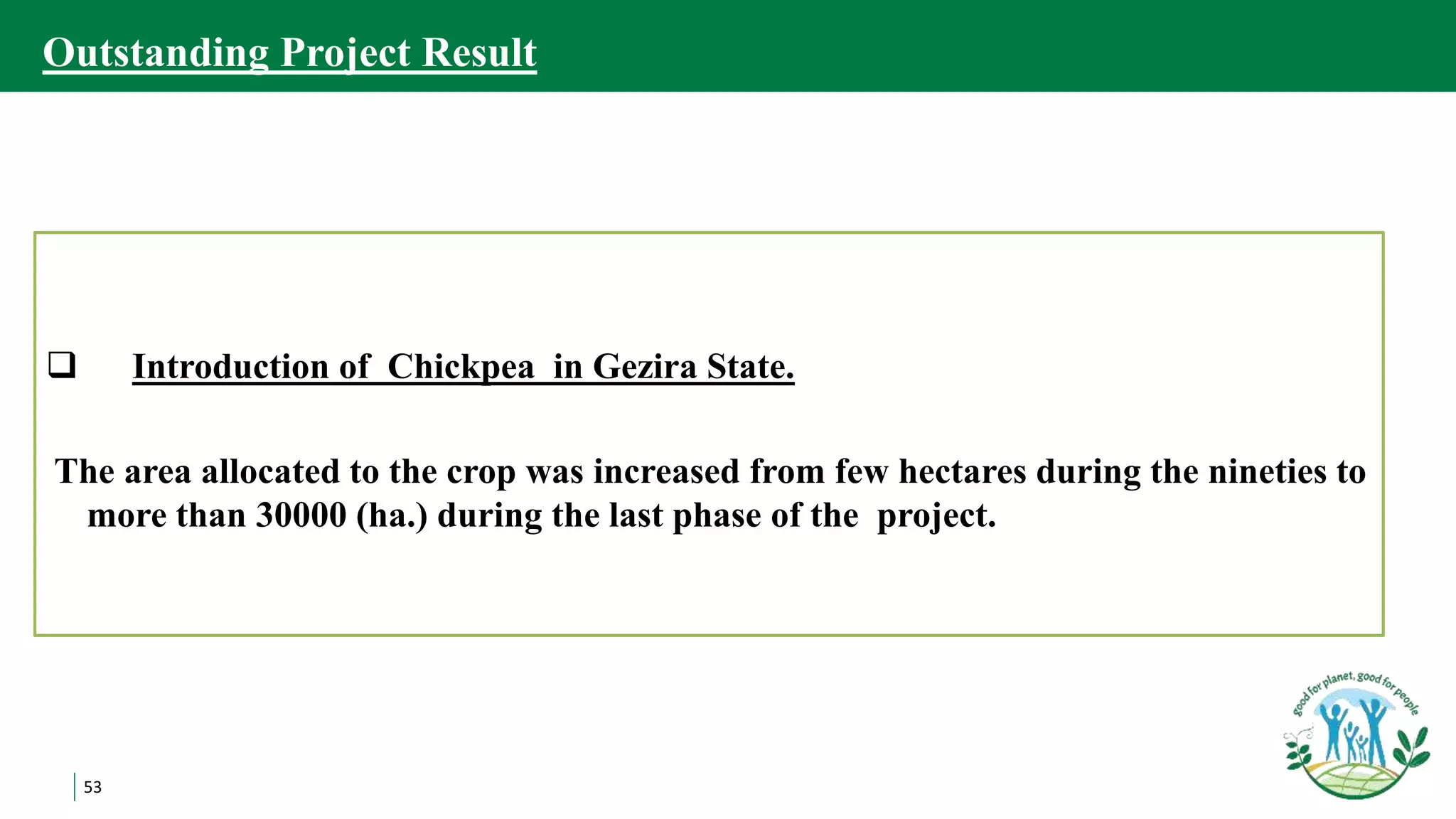 53
Outstanding Project Result
 Introduction of Chickpea in Gezira State.
The area allocated to the crop was increased from few hectares during the nineties to
more than 30000 (ha.) during the last phase of the project.
 