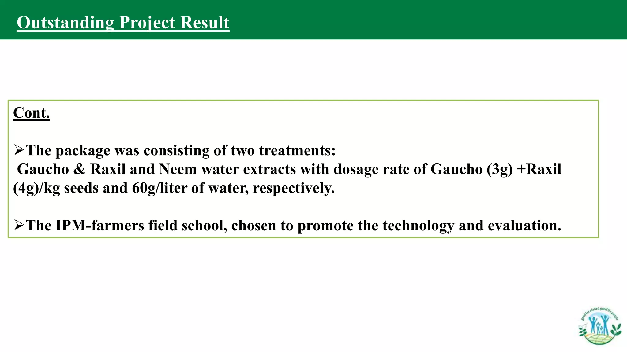 Cont.
The package was consisting of two treatments:
Gaucho & Raxil and Neem water extracts with dosage rate of Gaucho (3g) +Raxil
(4g)/kg seeds and 60g/liter of water, respectively.
The IPM-farmers field school, chosen to promote the technology and evaluation.
Outstanding Project Result
 