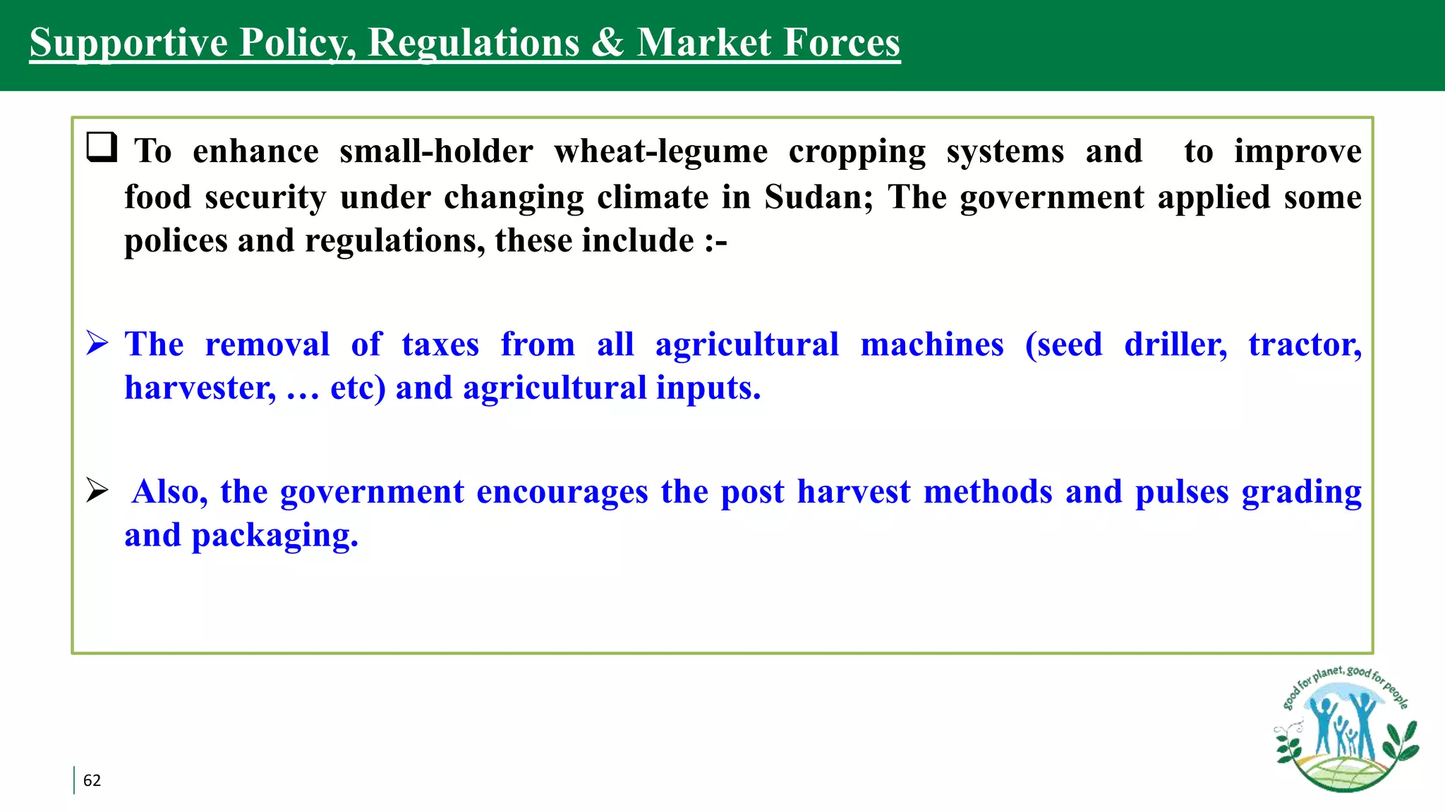 62
Supportive Policy, Regulations & Market Forces
 To enhance small-holder wheat-legume cropping systems and to improve
food security under changing climate in Sudan; The government applied some
polices and regulations, these include :-
 The removal of taxes from all agricultural machines (seed driller, tractor,
harvester, … etc) and agricultural inputs.
 Also, the government encourages the post harvest methods and pulses grading
and packaging.
 