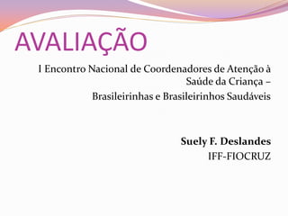 AVALIAÇÃO
 I Encontro Nacional de Coordenadores de Atenção à
                                   Saúde da Criança –
             Brasileirinhas e Brasileirinhos Saudáveis



                                 Suely F. Deslandes
                                      IFF-FIOCRUZ
 