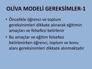 OLİVA MODELİ GEREKSİMLER-1
• Öncelikle öğrenci ve toplum
  gereksinimleri dikkate alınarak eğitimin
  amaçları ve felsefesi belirlenir
• Bu amaçlar ve eğitim felsefesi
  belirlenirken öğrenci, toplum ve konu
  alanı gereksinimleri dikkate alınmaktadır
 