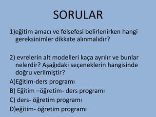 SORULAR
1)eğitim amacı ve felsefesi belirlenirken hangi
  gereksinimler dikkate alınmalıdır?

2) evrelerin alt modelleri kaça ayrılır ve bunlar
  nelerdir? Aşağıdaki seçeneklerin hangisinde
  doğru verilmiştir?
A)ğپ-ders programı
B) ğپ –öğretim- ders programı
C) ders- öğretim programı
D)eğitim- öğretim programı
 