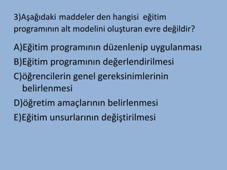 3)Aşağıdaki maddeler den hangisi eğitim
programının alt modelini oluşturan evre değildir?

A)ğپ programının düzenlenip uygulanması
B)ğپ programının değerlendirilmesi
C)öğrencilerin genel gereksinimlerinin
  belirlenmesi
D)öğretim amaçlarının belirlenmesi
E)ğپ unsurlarının değiştirilmesi
 