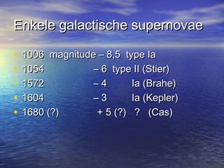 Enkele galactische supernovaeEnkele galactische supernovae
• 1006 magnitude – 8,5 type Ia1006 magnitude – 8,5 type Ia
• 1054 – 6 type II (Stier)1054 – 6 type II (Stier)
• 1572 – 4 Ia (Brahe)1572 – 4 Ia (Brahe)
• 1604 – 3 Ia (Kepler)1604 – 3 Ia (Kepler)
• 1680 (?)1680 (?) + 5 (?) ? (Cas)+ 5 (?) ? (Cas)
 