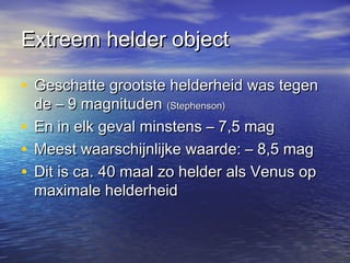 Extreem helder objectExtreem helder object
• Geschatte grootste helderheid was tegenGeschatte grootste helderheid was tegen
de – 9 magnitudende – 9 magnituden (Stephenson)(Stephenson)
• En in elk geval minstens – 7,5 magEn in elk geval minstens – 7,5 mag
• Meest waarschijnlijke waarde: – 8,5 magMeest waarschijnlijke waarde: – 8,5 mag
• Dit is ca. 40 maal zo helder als Venus opDit is ca. 40 maal zo helder als Venus op
maximale helderheidmaximale helderheid
 