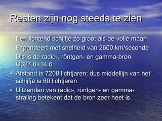 Resten zijn nog steeds te zienResten zijn nog steeds te zien
• Een lichtend schijfje zo groot als de volle maanEen lichtend schijfje zo groot als de volle maan
• Expandeert met snelheid van 2600 km/secondeExpandeert met snelheid van 2600 km/seconde
• Dis is de radio-, röntgen- en gamma-bronDis is de radio-, röntgen- en gamma-bron
G327.6+14.6G327.6+14.6
• Afstand is 7200 lichtjaren; dus middellijn van hetAfstand is 7200 lichtjaren; dus middellijn van het
schijfje is 60 lichtjarenschijfje is 60 lichtjaren
• Uitzenden van radio-, röntgen- en gamma-Uitzenden van radio-, röntgen- en gamma-
straling betekent dat de bron zeer heet isstraling betekent dat de bron zeer heet is
 