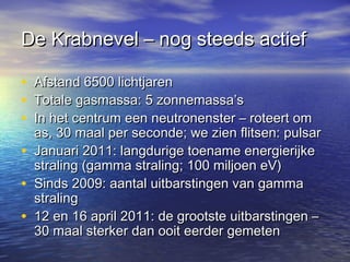 De Krabnevel – nog steeds actiefDe Krabnevel – nog steeds actief
• Afstand 6500 lichtjarenAfstand 6500 lichtjaren
• Totale gasmassa: 5 zonnemassa’sTotale gasmassa: 5 zonnemassa’s
• In het centrum een neutronenster – roteert omIn het centrum een neutronenster – roteert om
as, 30 maal per seconde; we zien flitsen: pulsaras, 30 maal per seconde; we zien flitsen: pulsar
• Januari 2011: langdurige toename energierijkeJanuari 2011: langdurige toename energierijke
straling (gamma straling; 100 miljoen eV)straling (gamma straling; 100 miljoen eV)
• Sinds 2009: aantal uitbarstingen van gammaSinds 2009: aantal uitbarstingen van gamma
stralingstraling
• 12 en 16 april 2011: de grootste uitbarstingen –12 en 16 april 2011: de grootste uitbarstingen –
30 maal sterker dan ooit eerder gemeten30 maal sterker dan ooit eerder gemeten
 