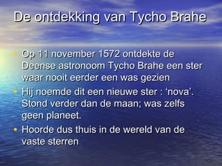 De ontdekking van Tycho BraheDe ontdekking van Tycho Brahe
• Op 11 november 1572 ontdekte deOp 11 november 1572 ontdekte de
Deense astronoom Tycho Brahe een sterDeense astronoom Tycho Brahe een ster
waar nooit eerder een was gezienwaar nooit eerder een was gezien
• Hij noemde dit een nieuwe ster : ‘nova’.Hij noemde dit een nieuwe ster : ‘nova’.
Stond verder dan de maan; was zelfsStond verder dan de maan; was zelfs
geen planeet.geen planeet.
• Hoorde dus thuis in de wereld van deHoorde dus thuis in de wereld van de
vaste sterrenvaste sterren
 