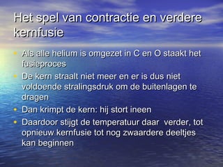 Het spel van contractie en verdereHet spel van contractie en verdere
kernfusiekernfusie
• Als alle helium is omgezet in C en O staakt hetAls alle helium is omgezet in C en O staakt het
fusieprocesfusieproces
• De kern straalt niet meer en er is dus nietDe kern straalt niet meer en er is dus niet
voldoende stralingsdruk om de buitenlagen tevoldoende stralingsdruk om de buitenlagen te
dragendragen
• Dan krimpt de kern: hij stort ineenDan krimpt de kern: hij stort ineen
• Daardoor stijgt de temperatuur daar verder, totDaardoor stijgt de temperatuur daar verder, tot
opnieuw kernfusie tot nog zwaardere deeltjesopnieuw kernfusie tot nog zwaardere deeltjes
kan beginnenkan beginnen
 
