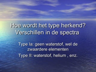 Hoe wordt het type herkend?Hoe wordt het type herkend?
Verschillen in de spectraVerschillen in de spectra
Type Ia: geen waterstof, wel deType Ia: geen waterstof, wel de
zwaardere elementenzwaardere elementen
Type II: waterstof, helium , enz.Type II: waterstof, helium , enz.
 