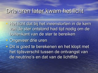 Drie uren later kwam het lichtDrie uren later kwam het licht
• Het licht dat bij het ineenstorten in de kernHet licht dat bij het ineenstorten in de kern
van de ster ontstond had tijd nodig om devan de ster ontstond had tijd nodig om de
buitenkant van de ster te bereikenbuitenkant van de ster te bereiken
• Ongeveer drie urenOngeveer drie uren
• Dit is goed te berekenen en het klopt metDit is goed te berekenen en het klopt met
het tijdsverschil tussen de ontvangst vanhet tijdsverschil tussen de ontvangst van
de neutrino’s en dat van de lichtflitsde neutrino’s en dat van de lichtflits
 