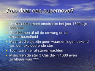 Was daar een supernova?Was daar een supernova?
• De radiobron moet omstreeks het jaar 1700 zijnDe radiobron moet omstreeks het jaar 1700 zijn
ontstaanontstaan
• Dit leidt men af uit de omvang en deDit leidt men af uit de omvang en de
expansiesnelheidexpansiesnelheid
• Maar uit die tijd zijn geen waarnemingen bekendMaar uit die tijd zijn geen waarnemingen bekend
van een exploderende stervan een exploderende ster
• Toch waren er al sterrenwachtenToch waren er al sterrenwachten
• Misschien de ster 3 Cas die in 1680 evenMisschien de ster 3 Cas die in 1680 even
zichtbaar was ???zichtbaar was ???
 