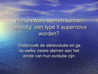 Welke zware sterren kunnenWelke zware sterren kunnen
‘spoedig’ een type II supernova‘spoedig’ een type II supernova
worden?worden?
Onderzoek de sterevolutie en gaOnderzoek de sterevolutie en ga
na welke zware sterren aan hetna welke zware sterren aan het
einde van hun evolutie zijneinde van hun evolutie zijn
 