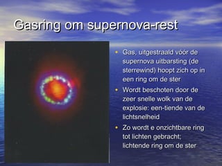 Gasring om supernova-restGasring om supernova-rest
• Gas, uitgestraald vóór deGas, uitgestraald vóór de
supernova uitbarsting (desupernova uitbarsting (de
sterrewind) hoopt zich op insterrewind) hoopt zich op in
een ring om de stereen ring om de ster
• Wordt beschoten door deWordt beschoten door de
zeer snelle wolk van dezeer snelle wolk van de
explosie: een-tiende van deexplosie: een-tiende van de
lichtsnelheidlichtsnelheid
• Zo wordt e onzichtbare ringZo wordt e onzichtbare ring
tot lichten gebracht;tot lichten gebracht;
lichtende ring om de sterlichtende ring om de ster
 