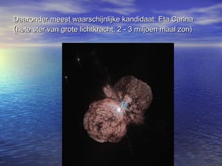Daaronder meest waarschijnlijke kandidaat: Eta CarinaDaaronder meest waarschijnlijke kandidaat: Eta Carina
((hete ster van grote lichtkracht; 2 - 3 miljoen maal zon)hete ster van grote lichtkracht; 2 - 3 miljoen maal zon)
 