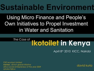 The Case of Sustainable Environment david kuria Ikotoilet  in Kenya CEO ecotact Limited member,  clinton global initiative africa social entrepreneur of the year 2009 ashoka fellow Using Micro Finance and People’s Own Initiatives to Propel Investment in Water and Sanitation April 8 th  2010  KICC, Nairobi 